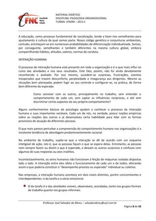 MATERIAL DIDÁTICO
DISCIPLINA: PSICOLOGIA ORGANIZACIONAL
TURMA: 3ºADM – 2013.1
Professor José Salvador de Abreu – salvadorabreu@uol.com.br
Página 8 de 43
A educação, como processo fundamental de socialização, tende a fazer-nos semelhantes para
ajustamento à cultura da qual somos parte. Nosso código genético e conjunturas ambientais,
contudo, entrelaçam-se em numerosas probabilidades de diferenciação individualizada. Somos,
por conseguinte, semelhantes e também diferentes na mesma cultura global, embora
compartilhando hábitos, atitudes, valores, normas de conduta.
INTERAÇÃO HUMANA
O processo de interação humana está presente em toda a organização e é o que mais influi no
rumo das atividades e nos seus resultados. Este fato, porém, não foi ainda devidamente
reconhecido e avaliado. Por isso mesmo, sucedem-se surpresas, frustrações, eventos
inesperados que trazem desconforto, perplexidade e insegurança aos dirigentes. Mesmo as
situações bem planejadas podem fugir ao seu controle e configurar-se, na prática, de forma
bem diferente do esperado.
Como conviver com os outros, principalmente no trabalho, sem entender o
comportamento de cada um, sem captar as influências recíprocas, e até sem
discriminar certos aspectos do seu próprio comportamento?
Alguns conhecimentos básicos de psicologia ajudam a conhecer o processo da interação
humana e suas importantes variáveis. Cada um de nós, na verdade, possui noções empíricas
sobre as reações dos outros e já desenvolveu certa habilidade para lidar com as formas
previsíveis de atuação de diferentes pessoas.
O que mais parece perturbar a compreensão do comportamento humano nas organizações é a
insistente tendência de abordagem predominantemente racional.
No ambiente de trabalho, supõe-se que a interação se dê de acordo com um esquema
inteligível de ação, isto é, que as pessoas façam o que se espera delas. Entretanto, as pessoas
nem sempre fazem ou dizem o que é esperado, e deixam os outros surpresos e confusos com
algumas de suas respostas ou atos insólitos.
Incontestavelmente, os seres humanos não funcionam à feição de máquinas isoladas dispostas
lado a lado. A interação entre eles afeta o funcionamento de cada um e de todos, alterando
assim o que poderia constituir o “desempenho previsto ou esperado” individual ou coletivo.
Nas empresas, a interação humana acontece em dois níveis distintos, porém concomitantes e
interdependentes: o da tarefa e o sócio-emocional.
O da tarefa é o das atividades visíveis, observáveis, acordadas, tanto nos grupos formais
de trabalho quanto nos grupos informais.
 