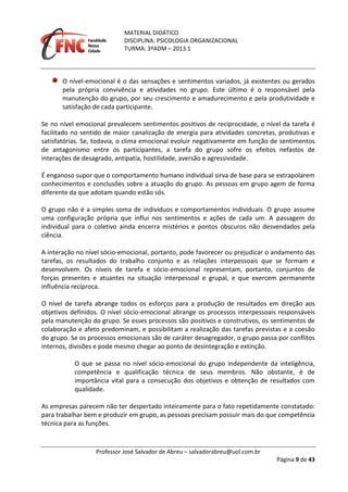 MATERIAL DIDÁTICO
DISCIPLINA: PSICOLOGIA ORGANIZACIONAL
TURMA: 3ºADM – 2013.1
Professor José Salvador de Abreu – salvadorabreu@uol.com.br
Página 9 de 43
O nível-emocional é o das sensações e sentimentos variados, já existentes ou gerados
pela própria convivência e atividades no grupo. Este último é o responsável pela
manutenção do grupo, por seu crescimento e amadurecimento e pela produtividade e
satisfação de cada participante.
Se no nível emocional prevalecem sentimentos positivos de reciprocidade, o nível da tarefa é
facilitado no sentido de maior canalização de energia para atividades concretas, produtivas e
satisfatórias. Se, todavia, o clima emocional evoluir negativamente em função de sentimentos
de antagonismo entre os participantes, a tarefa do grupo sofre os efeitos nefastos de
interações de desagrado, antipatia, hostilidade, aversão e agressividade.
É enganoso supor que o comportamento humano individual sirva de base para se extrapolarem
conhecimentos e conclusões sobre a atuação do grupo. As pessoas em grupo agem de forma
diferente da que adotam quando estão sós.
O grupo não é a simples soma de indivíduos e comportamentos individuais. O grupo assume
uma configuração própria que influi nos sentimentos e ações de cada um. A passagem do
individual para o coletivo ainda encerra mistérios e pontos obscuros não desvendados pela
ciência.
A interação no nível sócio-emocional, portanto, pode favorecer ou prejudicar o andamento das
tarefas, os resultados do trabalho conjunto e as relações interpessoais que se formam e
desenvolvem. Os níveis de tarefa e sócio-emocional representam, portanto, conjuntos de
forças presentes e atuantes na situação interpessoal e grupal, e que exercem permanente
influência recíproca.
O nível de tarefa abrange todos os esforços para a produção de resultados em direção aos
objetivos definidos. O nível sócio-emocional abrange os processos interpessoais responsáveis
pela manutenção do grupo. Se esses processos são positivos e construtivos, os sentimentos de
colaboração e afeto predominam, e possibilitam a realização das tarefas previstas e a coesão
do grupo. Se os processos emocionais são de caráter desagregador, o grupo passa por conflitos
internos, divisões e pode mesmo chegar ao ponto de desintegração e extinção.
O que se passa no nível sócio-emocional do grupo independente da inteligência,
competência e qualificação técnica de seus membros. Não obstante, é de
importância vital para a consecução dos objetivos e obtenção de resultados com
qualidade.
As empresas parecem não ter despertado inteiramente para o fato repetidamente constatado:
para trabalhar bem e produzir em grupo, as pessoas precisam possuir mais do que competência
técnica para as funções.
 