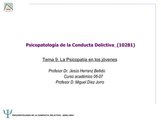 Psicopatología de la Conducta Delictiva (10281)


                        Tema 9. La Psicopatía en los jóvenes

                             Profesor Dr. Jesús Herranz Bellido
                                      Curso académico 06-07
                                 Profesor D. Miguel Díez Jorro




PSICOPATOLOGÍA DE LA CONDUCTA DELICTIVA- 2006/2007
 