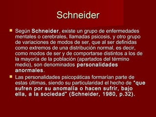 Schneider
   Según Schneider , existe un grupo de enfermedades
    mentales o cerebrales, llamadas psicosis, y otro grupo
    de variaciones de modos de ser, que al ser definidas
    como extremos de una distribución normal, es decir,
    como modos de ser y de comportarse distintos a los de
    la mayoría de la población (apartados del término
    medio), son denominados personalidades
    anormales .
   Las personalidades psicopáticas formarían parte de
    estas últimas, siendo su particularidad el hecho de “que
    sufren por su anomalía o hacen sufrir, bajo
    ella, a la sociedad” (Schneider, 1980, p.32).
 