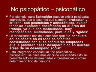 No psicopático – psicopático
   Por ejemplo, para Schneider pueden existir psicópatas
    depresivos, que a pesar de que siempre “protestan y
    critican, son pesimistas y anhedónicos, suelen
    tener un excelente desempeño en el área del
    trabajo, ya que son meticulosos, muy
    responsables, cuidadosos, puntuales y rígidos”.
   Lo mencionado nos da a entender que “la conducta
    del psicópata no es toda psicopática,
    coexistiendo con ellas conductas adaptadas
    que le permiten pasar desapercibido en muchas
    áreas de su desempeño social” .
   Esta integración conductual, “no psicopático –
    psicopático”, se hace más difícil de ver cuando esto se
    presenta sólo en determinadas circunstancias o sobre
    determinado tipo de persona.
 