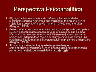 Perspectiva Psicoanalítica
 El juego de los mecanismos de defensa y las necesidades
  pulsionales son los elementos que realmente determinan que el
  sujeto logre desempeñarse de manera mórbida o no mórbida
  (Bergeret, 1980).
 De tal manera que cuando se dice que algunos tipos de psicópatas
  pueden desempeñarse eficazmente en el ámbito social, se está
  afirmando que sus recursos le posibilitan manejar sus problemas
  personales, adaptándose tanto a sí mismo como a los demás, sin
  paralizarse interiormente ni hacerse recluir en prisiones u hospitales
  (Bergeret, 1980).
 Sin embargo, siempre hay que tener presente que sus
  características funcionales pueden hacerlo fácilmente propenso a
  pasar de un estado de normalidad a la patología .
 