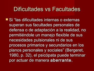 Dificultades vs Facultades
 Si “las dificultades internas o externas
 superan sus facultades personales de
 defensa o de adaptación a la realidad, no
 permitiéndole un manejo flexible de sus
 necesidades pulsionales ni de sus
 procesos primarios y secundarios en los
 planos personales y sociales” (Bergeret,
 1980, p. 32), el psicópata puede terminar
 por actuar de manera aberrante.
 