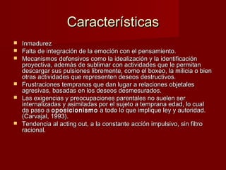 Características
   Inmadurez
   Falta de integración de la emoción con el pensamiento.
   Mecanismos defensivos como la idealización y la identificación
    proyectiva, además de sublimar con actividades que le permitan
    descargar sus pulsiones libremente, como el boxeo, la milicia o bien
    otras actividades que representen deseos destructivos.
   Frustraciones tempranas que dan lugar a relaciones objetales
    agresivas, basadas en los deseos desmesurados.
   Las exigencias y preocupaciones parentales no suelen ser
    internalizadas y asimiladas por el sujeto a temprana edad, lo cual
    da paso a oposicionismo a todo lo que implique ley y autoridad.
    (Carvajal, 1993).
   Tendencia al acting out, a la constante acción impulsivo, sin filtro
    racional.
 