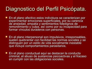 Diagnostico del Perfil Psicópata.
   En el plano afectivo estos individuos se caracterizan por
    experimentar emociones superficiales, por su carencia
    de ansiedad, empatia y sentimientos fidedignos de
    remordimiento y culpa, así como por su incapacidad para
    formar vínculos duraderos con personas.

   En el plano interpersonal son impulsivos, irresponsables,
    suelen quebrantar con facilidad las normas sociales y se
    distinguen por un estilo de vida socialmente inestable
    que incluye comportamientos parasitarios.

   En el plano conductual aquí se destacan la conducta
    criminal, el abuso de sustancias psicoactivas y el fracaso
    en cumplir con las obligaciones sociales.
 