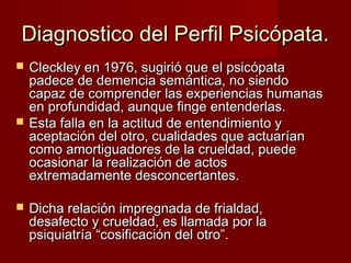 Diagnostico del Perfil Psicópata.
   Cleckley en 1976, sugirió que el psicópata
    padece de demencia semántica, no siendo
    capaz de comprender las experiencias humanas
    en profundidad, aunque finge entenderlas.
   Esta falla en la actitud de entendimiento y
    aceptación del otro, cualidades que actuarían
    como amortiguadores de la crueldad, puede
    ocasionar la realización de actos
    extremadamente desconcertantes.

   Dicha relación impregnada de frialdad,
    desafecto y crueldad, es llamada por la
    psiquiatría “cosificación del otro”.
 
