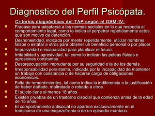 Diagnostico del Perfil Psicópata.
     Criterios diagnósticos del TAP según el DSM-IV:
    Fracaso para adaptarse a las normas sociales en lo que respecta al
     comportamiento legal, como lo indica al perpetrar repetidamente actos
     que son motivo de detención.
    Deshonestidad, indicada por mentir repetidamente, utilizar nombres
     falsos o estafar a otros para obtener un beneficio personal o por placer.
    Impulsividad o incapacidad para planificar el futuro.
    Irritabilidad y agresividad, tal como lo indican las peleas físicas o
     agresiones constantes.
    Despreocupación imprudente por su seguridad o la de los demás.
    Irresponsabilidad persistente, indicada por la incapacidad de mantener
     un trabajo con constancia o de hacerse cargo de obligaciones
     económicas.
    Falta de remordimientos, tal como indica la indiferencia o la justificación
     de haber dañado, maltratado o robado a otros
    El sujeto tiene al menos 18 años.
    Existen pruebas de un trastorno disocial que comienza antes de la edad
     de 15 años.
    El comportamiento antisocial no aparece exclusivamente en el
     transcurso de una esquizofrenia o de un episodio maníaco.
 