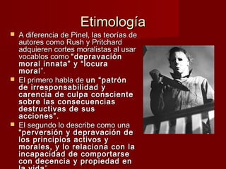 Etimología
   A diferencia de Pinel, las teorías de
    autores como Rush y Pritchard
    adquieren cortes moralistas al usar
    vocablos como “depravación
    moral innata” y “locura
    moral ”.  
   El primero habla de un “patrón
    de irresponsabilidad y
    carencia de culpa consciente
    sobre las consecuencias
    destructivas de sus
    acciones”.
   El segundo lo describe como una
    “perversión y depravación de
    los principios activos y
    morales, y lo relaciona con la
    incapacidad de comportarse
    con decencia y propiedad en
 