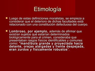Etimología
   Luego de estas definiciones moralistas, se empieza a
    considerar que el deterioro de dichas facultades está
    relacionado con una constitución defectuosa del cuerpo.
     
   Lombroso, por ejemplo, además de afirmar que
    existían sujetos que estarían determinados
    biológicamente para el crimen, consideraba que
    presentaban rasgos físicos identificables y comunes
    como: “mandíbula grande y proyectada hacia
    delante, orejas alargadas y frente despejada,
    eran zurdos y físicamente robustos ”.
 