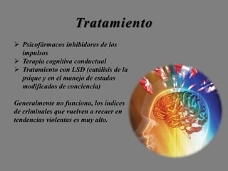 Tratamiento
 Psicofármacos inhibidores de los
impulsos
 Terapia cognitiva conductual
 Tratamiento con LSD (catálisis de la
psique y en el manejo de estados
modificados de conciencia)
Generalmente no funciona, los índices
de criminales que vuelven a recaer en
tendencias violentas es muy alto.
 