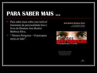 PARA SABER MAIS ... Para saber mais sobre este terrível transtorno de personalidade leia o livro da Doutora Ana Beatriz Barbosa Silva. “  Mentes Perigosas – O psicopata mora ao lado”. 
