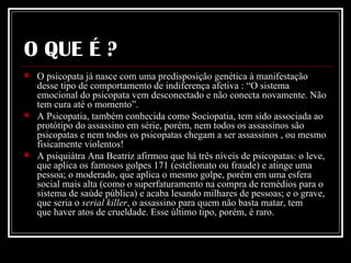 O QUE É ? O psicopata já nasce com uma predisposição genética à manifestação desse tipo de comportamento de indiferença afetiva : “O sistema emocional do psicopata vem desconectado e não conecta novamente. Não tem cura até o momento”.  A Psicopatia, também conhecida como Sociopatia, tem sido associada ao protótipo do assassino em série, porém, nem todos os assassinos são psicopatas e nem todos os psicopatas chegam a ser assassinos , ou mesmo fisicamente violentos!  A psiquiátra Ana Beatriz afirmou que há três níveis de psicopatas: o leve, que aplica os famosos golpes 171 (estelionato ou fraude) e atinge uma pessoa; o moderado, que aplica o mesmo golpe, porém em uma esfera social mais alta (como o superfaturamento na compra de remédios para o sistema de saúde pública) e acaba lesando milhares de pessoas; e o grave, que seria o  serial killer , o assassino para quem não basta matar, tem que haver atos de crueldade. Esse último tipo, porém, é raro.    