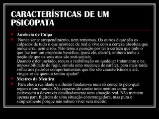 CARACTERÍSTICAS DE UM PSICOPATA Ausência de Culpa Nunca sente arrependimento, nem remorsos. Os outros é que são os culpados de tudo o que acontece de mal e vive com a certeza absoluta que nunca erra, nem errou. Não teme a punição por ter a certeza que tudo o que faz tem um propósito benéfico, (para ele, claro!), embora tenha a noção de que os seus atos são anti-sociais. Quando é denunciado, recusa a reabilitação ou qualquer tratamento e na impossibilidade de fugir, simula uma mudança de caráter, para mais tarde voltar aos padrões comportamentais que lhe são característicos e até, vingar-se de quem o tentou ajudar!  Mestres da Mentira Para eles a realidade e a ilusão fundem-se num só conceito pelo qual regem o seu mundo. São capazes de contar uma mentira como se estivessem a descrever detalhadamente uma situação real. Não mentem apenas para fugirem de uma situação constrangedora, mas pura e simplesmente porque não sabem viver sem mentir.  