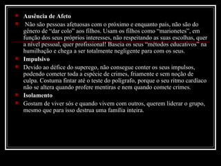 Ausência de Afeto Não são pessoas afetuosas com o próximo e enquanto pais, não são do gênero de “dar colo” aos filhos. Usam os filhos como “marionetes”, em função dos seus próprios interesses, não respeitando as suas escolhas, quer a nível pessoal, quer profissional! Baseia os seus “métodos educativos” na humilhação e chega a ser totalmente negligente para com os seus. Impulsivo Devido ao défice do superego, não consegue conter os seus impulsos, podendo cometer toda a espécie de crimes, friamente e sem noção de culpa. Costuma fintar até o teste do polígrafo, porque o seu ritmo cardíaco não se altera quando profere mentiras e nem quando comete crimes.  Isolamento Gostam de viver sós e quando vivem com outros, querem liderar o grupo, mesmo que para isso destrua uma família inteira.  