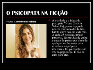 O PSICOPATA NA FICÇÃO A maldade e a frieza da psicopata Yvone (Letícia Sabatella), personagem da novela Caminho das Índias, habita entre nós, na vida real. A cada 25 pessoas, uma é perversa, desprovida de culpa e capaz de passar por cima de qualquer ser humano para satisfazer os próprios interesses. Os psicopatas são 4% da população. E não há cura para eles.    YVONE (Caminho das Índias) 