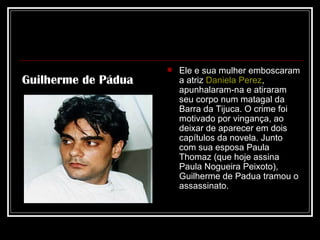 Ele e sua mulher emboscaram a atriz  Daniela Perez , apunhalaram-na e atiraram seu corpo num matagal da Barra da Tijuca. O crime foi motivado por vingança, ao deixar de aparecer em dois capítulos da novela. Junto com sua esposa Paula Thomaz (que hoje assina Paula Nogueira Peixoto), Guilherme de Padua tramou o assassinato.  Guilherme de Pádua 