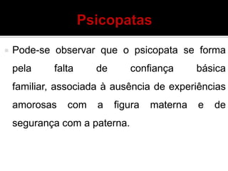  Pode-se observar que o psicopata se forma
pela falta de confiança básica
familiar, associada à ausência de experiências
amorosas com a figura materna e de
segurança com a paterna.
 