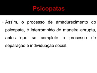  Assim, o processo de amadurecimento do
psicopata, é interrompido de maneira abrupta,
antes que se complete o processo de
separação e individuação social.
 