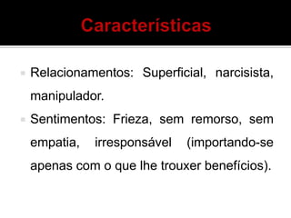  Relacionamentos: Superficial, narcisista,
manipulador.
 Sentimentos: Frieza, sem remorso, sem
empatia, irresponsável (importando-se
apenas com o que lhe trouxer benefícios).
 