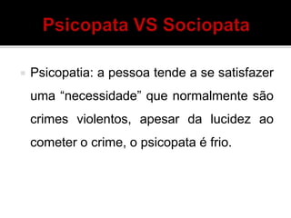  Psicopatia: a pessoa tende a se satisfazer
uma “necessidade” que normalmente são
crimes violentos, apesar da lucidez ao
cometer o crime, o psicopata é frio.
 
