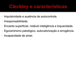  Impulsividade e ausência de autocontrole.
 Irresponsabilidade.
 Encanto superficial, notável inteligência e loquacidade.
 Egocentrismo patológico, autovalorização e arrogância.
 Incapacidade de amar.
 