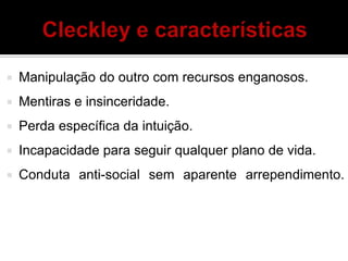  Manipulação do outro com recursos enganosos.
 Mentiras e insinceridade.
 Perda específica da intuição.
 Incapacidade para seguir qualquer plano de vida.
 Conduta anti-social sem aparente arrependimento.
 