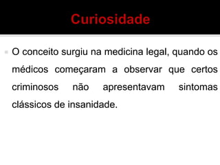  O conceito surgiu na medicina legal, quando os
médicos começaram a observar que certos
criminosos não apresentavam sintomas
clássicos de insanidade.
 