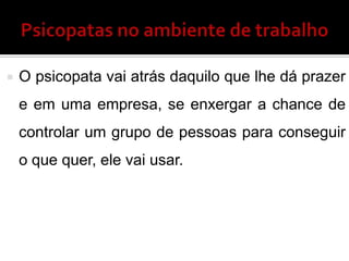  O psicopata vai atrás daquilo que lhe dá prazer
e em uma empresa, se enxergar a chance de
controlar um grupo de pessoas para conseguir
o que quer, ele vai usar.
 