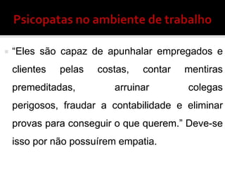  “Eles são capaz de apunhalar empregados e
clientes pelas costas, contar mentiras
premeditadas, arruinar colegas
perigosos, fraudar a contabilidade e eliminar
provas para conseguir o que querem.” Deve-se
isso por não possuírem empatia.
 