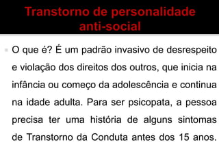  O que é? É um padrão invasivo de desrespeito
e violação dos direitos dos outros, que inicia na
infância ou começo da adolescência e continua
na idade adulta. Para ser psicopata, a pessoa
precisa ter uma história de alguns sintomas
de Transtorno da Conduta antes dos 15 anos.
 