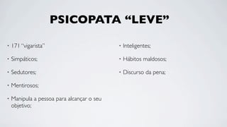 PSICOPATA “LEVE”

•   171 “vigarista”                         •   Inteligentes;

•   Simpáticos;                             •   Hábitos maldosos;

•   Sedutores;                              •   Discurso da pena;

•   Mentirosos;

•   Manipula a pessoa para alcançar o seu
    objetivo;
 