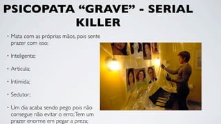 PSICOPATA “GRAVE” - SERIAL
         KILLER
•   Mata com as próprias mãos, pois sente
    prazer com isso;

•   Inteligente;

•   Articula;

•   Intimida;

•   Sedutor;

•   Um dia acaba sendo pego pois não
    consegue não evitar o erro; Tem um
    prazer enorme em pegar a preza;
 