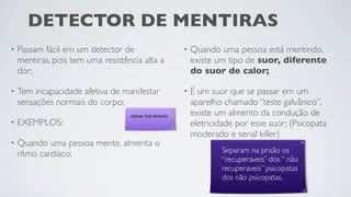 DETECTOR DE MENTIRAS
•   Passam fácil em um detector de                         •   Quando uma pessoa está mentindo,
    mentiras, pois tem uma resistência alta a                  existe um tipo de suor, diferente
    dor;                                                       do suor de calor;

•   Tem incapacidade afetiva de manifestar                 •   É um suor que se passar em um
    sensações normais do corpo;                                aparelho chamado “teste galvânico”,
                                   colocar foto detector       existe um almento da condução de
•   EXEMPLOS:                                                  eletricidade por esse suor; (Psicopata
                                                               moderado e serial killer)
•   Quando uma pessoa mente, almenta o
    rítmo cardíaco;                                                   	

   	

                                                                            Separam na prisão os
                                                                            “recuperaveis” dos “ não
                                                                            recuperaveis” psicopatas
                                                                            dos não psicopatas.
 