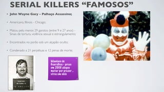 SERIAL KILLERS “FAMOSOS”
•   John Wayne Gacy - Palhaço Assassino;

•   Americano, Illinois - Chicago;

•   Matou pelo menos 29 garotos (entre 9 e 27 anos) -
    Sinais de tortura, violência sexual e estrangulamento;

•   Encontrados no porão sob um alçapão oculto;

•   Condenado a 21 perpétuas e 12 penas de morte;


                                     Maniaco de
                                     Guarulhos - preso
                                     em 2008 alegou
                                     matar por prazer ..
                                     virou um vício
 
