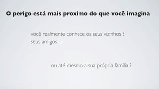 O perigo está mais proximo do que você imagina


       você realmente conhece os seus vizinhos ?
       seus amigos ...



               ou até mesmo a sua própria família ?
 