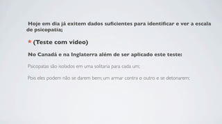 Hoje em dia já exitem dados suﬁcientes para identiﬁcar e ver a escala
de psicopatia;

* (Teste com vídeo)

No Canadá e na Inglaterra além de ser aplicado este teste:

Psicopatas são isolados em uma solitaria para cada um;

Pois eles podem não se darem bem; um armar contra o outro e se detonarem;
 