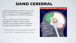 DANO CEREBRAL
 Alguns pesquisadores formaram a teoria de
que os serial killers têm danos cerebrais ou
outras anomalias que contribuem para seus
atos.
 Danos a áreas como o lobo frontal, o
hipotálamo, e o sistema límbico podem
contribuir para agressão extrema, perda de
controle, perda de julgamento e violência.

•   O Psicopata já nasce psicopata, não tem
    a ver com o ambiente em que ele vive;
 