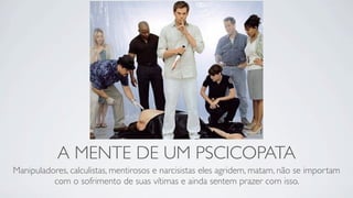A MENTE DE UM PSCICOPATA
Manipuladores, calculistas, mentirosos e narcisistas eles agridem, matam, não se importam
          com o sofrimento de suas vítimas e ainda sentem prazer com isso.
 