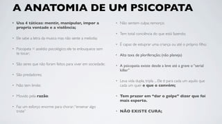 A ANATOMIA DE UM PSICOPATA
•   Usa 4 táticas: mentir, manipular, impor a                 •   Não sentem culpa; remorço;
    propria vontade e a violência;
                                                              •   Tem total conciência do que está fazendo;
•   Ele sabe a letra da musica mas não sente a melodia;
                                                              •   É capaz de estuprar uma criança ou até o próprio ﬁlho;
•   Psicopata = assédio psicológico; ele te enlouquece sem
    te tocar;                                                 •   Alta taxa de ploriferação; (não planeja)

•   São seres que não foram feitos para viver em sociedade;   •   A psicopatia existe desde a leve até a grave o “serial
                                                                  killer”
•   São predadores;
                                                              •   Leva vida dupla, tripla ... Ele é para cada um aquilo que
•   Não tem limite;                                               cada um quer e que o convém;

•   Movido pela razão;                                        •   Tem prazer em “dar o golpe” dizer que foi
                                                                  mais esperto.
•   Faz um esforço enorme para chorar; “ensenar algo
    triste”                                                   •   NÃO EXISTE CURA;
 