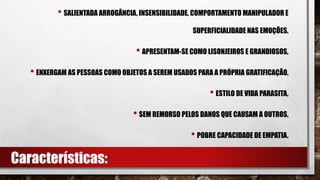 • SALIENTADA ARROGÂNCIA, INSENSIBILIDADE, COMPORTAMENTO MANIPULADOR E
SUPERFICIALIDADE NAS EMOÇÕES.
• APRESENTAM-SE COMO LISONJEIROS E GRANDIOSOS,
• ENXERGAM AS PESSOAS COMO OBJETOS A SEREM USADOS PARA A PRÓPRIA GRATIFICAÇÃO,
• ESTILO DE VIDA PARASITA,
• SEM REMORSO PELOS DANOS QUE CAUSAM A OUTROS,
• POBRE CAPACIDADE DE EMPATIA.
Características:
 
