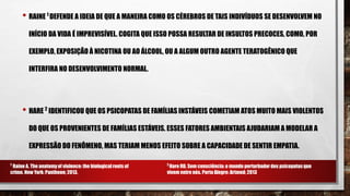 • RAINE 1
DEFENDE A IDEIA DE QUE A MANEIRA COMO OS CÉREBROS DE TAIS INDIVÍDUOS SE DESENVOLVEM NO
INÍCIO DA VIDA É IMPREVISÍVEL. COGITA QUE ISSO POSSA RESULTAR DE INSULTOS PRECOCES, COMO, POR
EXEMPLO, EXPOSIÇÃO À NICOTINA OU AO ÁLCOOL, OU A ALGUM OUTRO AGENTE TERATOGÊNICO QUE
INTERFIRA NO DESENVOLVIMENTO NORMAL.
• HARE 2
IDENTIFICOU QUE OS PSICOPATAS DE FAMÍLIAS INSTÁVEIS COMETIAM ATOS MUITO MAIS VIOLENTOS
DO QUE OS PROVENIENTES DE FAMÍLIAS ESTÁVEIS. ESSES FATORES AMBIENTAIS AJUDARIAM A MODELAR A
EXPRESSÃO DO FENÔMENO, MAS TERIAM MENOS EFEITO SOBRE A CAPACIDADE DE SENTIR EMPATIA.
1
Raine A. The anatomyof violence: the biological roots of
crime. New York: Pantheon; 2013.
2
Hare RD. Sem consciência: o mundo perturbador dos psicopatas que
vivem entre nós. Porto Alegre: Artmed; 2013
 