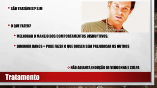 •SÃO TRATÁVEIS? SIM
•O QUE FAZER?
•MELHORAR O MANEJO DOS COMPORTAMENTOS DISRUPTIVOS;
•DIMINUIR DANOS = PODE FAZER O QUE QUISER SEM PREJUDICAR OS OUTROS
NÃO ADIANTA INDUÇÃO DE VERGONHA E CULPA
Tratamento
 