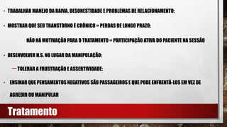 • TRABALHAR MANEJO DA RAIVA, DESONESTIDADE E PROBLEMAS DE RELACIONAMENTO;
• MOSTRAR QUE SEU TRANSTORNO É CRÔNICO = PERDAS DE LONGO PRAZO;
NÃO HÁ MOTIVAÇÃO PARA O TRATAMENTO = PARTICIPAÇÃO ATIVA DO PACIENTE NA SESSÃO
• DESENVOLVER H.S. NO LUGAR DA MANIPULAÇÃO;
–TOLERAR A FRUSTRAÇÃO E ASSERTIVIDADE;
• ENSINAR QUE PENSAMENTOS NEGATIVOS SÃO PASSAGEIROS E QUE PODE ENFRENTÁ-LOS EM VEZ DE
AGREDIR OU MANIPULAR
Tratamento
 