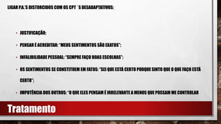 LIGAR P.A.’S DISTORCIDOS COM OS CPT´S DESADAPTATIVOS:
• JUSTIFICAÇÃO;
• PENSAR É ACREDITAR: “MEUS SENTIMENTOS SÃO EXATOS”;
• INFALIBILIDADEPESSOAL: “SEMPRE FAÇO BOAS ESCOLHAS”;
• OS SENTIMENTOS SE CONSTITUEM EM FATOS: “SEI QUE ESTÁ CERTO PORQUE SINTO QUE O QUE FAÇO ESTÁ
CERTO”;
• IMPOTÊNCIA DOS OUTROS: “O QUE ELES PENSAM É IRRELEVANTE A MENOS QUE POSSAM ME CONTROLAR
Tratamento
 