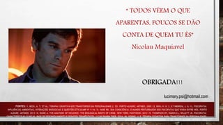 “ TODOS VÊEM O QUE
APARENTAS, POUCOS SE DÃO
CONTA DE QUEM TU ÉS”
Nicolau Maquiavel
FONTES: 1. BECK, A. T. ET AL. TERAPIA COGNITIVA DOS TRANSTORNOS DA PERSONALIDADE.2. ED. PORTO ALEGRE: ARTMED, 2005 /2. BINS, H. D. C. E TABORDA, J. G. V., PSICOPATIA:
INFLUÊNCIAS AMBIENTAIS, INTERAÇÕES BIOSSOCIAIS E QUESTÕES ÉTICASABP Nº 1/16 /3. HARE RD. SEM CONSCIÊNCIA: O MUNDO PERTURBADOR DOS PSICOPATAS QUE VIVEM ENTRE NÓS. PORTO
ALEGRE: ARTMED; 2013 /4. RAINE A. THE ANATOMY OF VIOLENCE: THE BIOLOGICAL ROOTS OF CRIME. NEW YORK: PANTHEON; 2013 /5. THOMPSON DF, RAMOS CL, WILLETT JK. PSICOPATIA:
CARACTERÍSTICAS CLÍNICAS, BASE DE DESENVOLVIMENTO E DESAFIOS TERAPÊUTICOS. J CLIN PHARM THER. 2014. /6. YOUNG, J. E. TERAPIA COGNITIVA PARA TRANSTORNOS DA PERSONALIDADE:
UMA ABORDAGEM FOCADA NO ESQUEMA. 3. ED. PORTO ALEGRE: ARTMED, 2003
OBRIGADA!!!
lucimary.psi@hotmail.com
 
