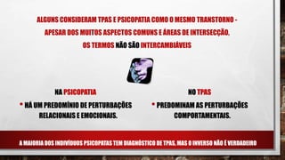 ALGUNS CONSIDERAM TPAS E PSICOPATIA COMO O MESMO TRANSTORNO -
APESAR DOS MUITOS ASPECTOS COMUNS E ÁREAS DE INTERSECÇÃO,
OS TERMOS NÃO SÃO INTERCAMBIÁVEIS
A MAIORIA DOS INDIVÍDUOS PSICOPATAS TEM DIAGNÓSTICO DE TPAS, MAS O INVERSO NÃO É VERDADEIRO
NA PSICOPATIA
•HÁ UM PREDOMÍNIO DE PERTURBAÇÕES
RELACIONAIS E EMOCIONAIS.
NO TPAS
•PREDOMINAM AS PERTURBAÇÕES
COMPORTAMENTAIS.
 
