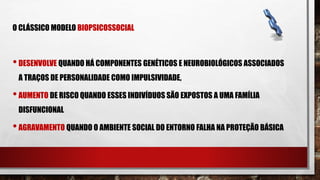 O CLÁSSICO MODELO BIOPSICOSSOCIAL
•DESENVOLVE QUANDO HÁ COMPONENTES GENÉTICOS E NEUROBIOLÓGICOS ASSOCIADOS
A TRAÇOS DE PERSONALIDADE COMO IMPULSIVIDADE,
•AUMENTO DE RISCO QUANDO ESSES INDIVÍDUOS SÃO EXPOSTOS A UMA FAMÍLIA
DISFUNCIONAL
•AGRAVAMENTO QUANDO O AMBIENTE SOCIAL DO ENTORNO FALHA NA PROTEÇÃO BÁSICA
 