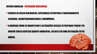 OUTROS MODELOS - INTERAÇÃO BIOSSOCIAL
•FATORES DE RISCO BIOLÓGICOS: CATEGORIZA ESTRUTURA E FUNCIONAMENTO
CEREBRAL, NEUROTRANSMISSORES E HORMÔNIOS.
•A MANEIRA COMO SE MANIFESTAM E ALTERAÇÕES NESSAS ESTRUTURAS PODEM TER
ORIGEM TANTO GENÉTICA QUANTO AMBIENTAL, OU REFLETIR UMA INTERAÇÃO ENTRE
AMBOS.
 