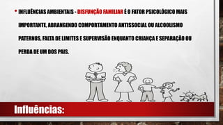 •INFLUÊNCIAS AMBIENTAIS - DISFUNÇÃO FAMILIAR É O FATOR PSICOLÓGICO MAIS
IMPORTANTE, ABRANGENDO COMPORTAMENTO ANTISSOCIAL OU ALCOOLISMO
PATERNOS, FALTA DE LIMITES E SUPERVISÃO ENQUANTO CRIANÇA E SEPARAÇÃO OU
PERDA DE UM DOS PAIS.
Influências:
 