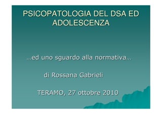 PSICOPATOLOGIA DEL DSA ED
      ADOLESCENZA



…ed uno sguardo alla normativa…

     di Rossana Gabrieli

   TERAMO, 27 ottobre 2010
 